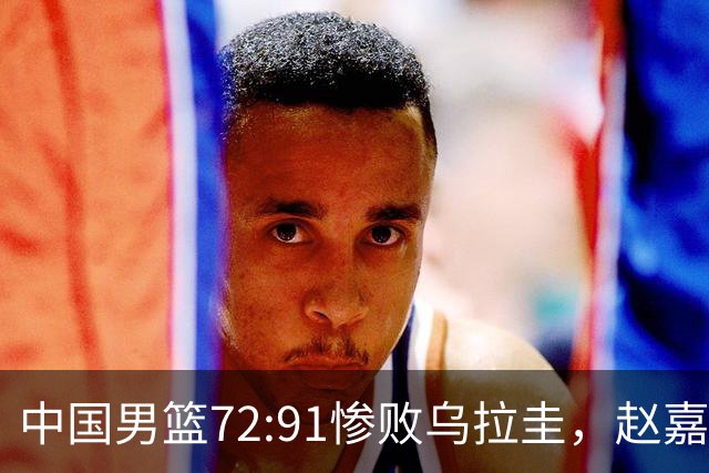 中国男篮72:91惨败乌拉圭，赵嘉义3分球8中4砍17分，队友集体梦游