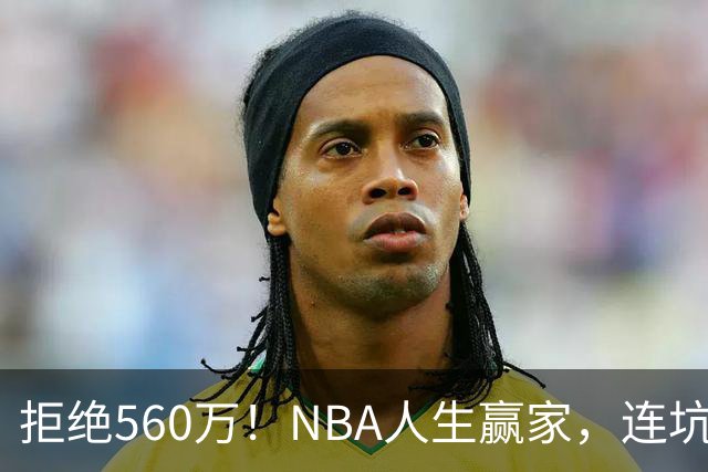 拒绝560万！NBA人生赢家，连坑三支球队！